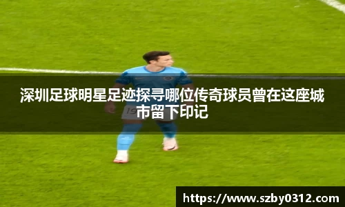 深圳足球明星足迹探寻哪位传奇球员曾在这座城市留下印记
