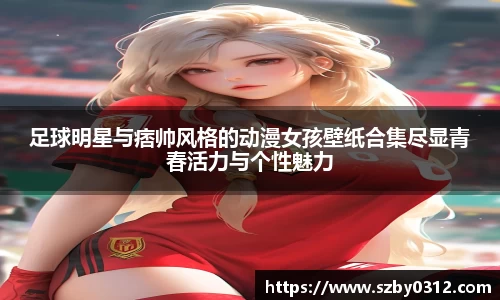 足球明星与痞帅风格的动漫女孩壁纸合集尽显青春活力与个性魅力