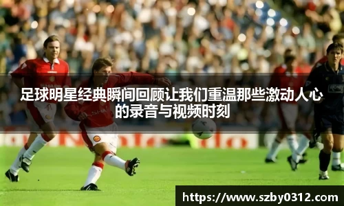 足球明星经典瞬间回顾让我们重温那些激动人心的录音与视频时刻